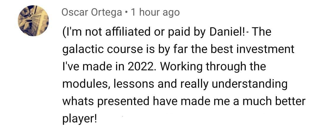 Oscar Ortega: I'm not affiliated or paid by Daniel. The galactic course is by far the best investment I've made in 2022. Working through the modules, lessons and really understanding what's presented have made me a much better player
