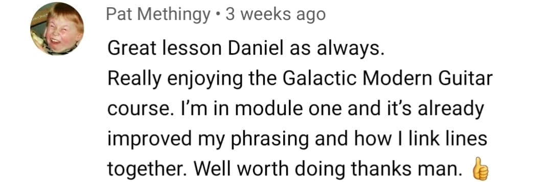 Pat Methingy: Great lesson Daniel as always. Really enjoying the Galactic Modern Guitar course. I'm in module one and it's already improved my phrasing and how I link lines together. Well worth doing