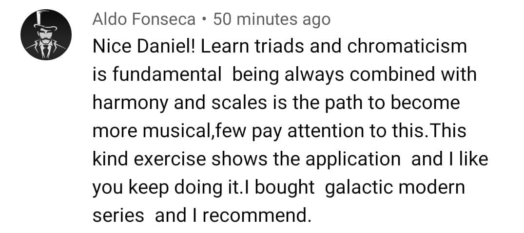 Aldo Fonseca: Nice Daniel! Learn triads and chromaticism is fundamental, being always combined with harmony and scales is the path to become more musical, few pay attention to this. I bought galactic modern series and I recommend