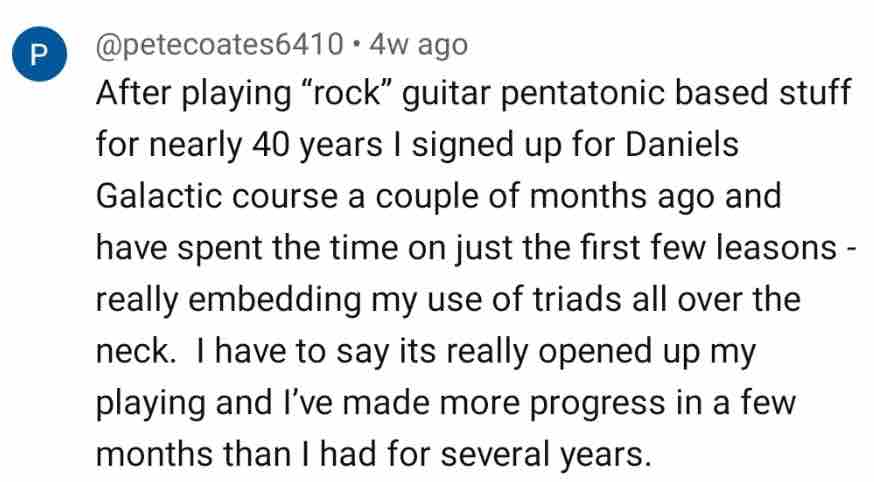 @petecoates6410: After playing rock guitar pentatonic based stuff for nearly 40 years I signed up for Daniel's Galactic course a couple of months ago and have spent the time on just the first few lessons, really embedding my use of triads all over the neck. It's really opened up my playing and I've made more progress in a few months than I had for several years
