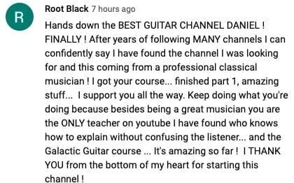 Root Black: Hands down the best guitar channel Daniel. After years of following many channels I can confidently say I have found the channel I was looking for, and this coming from a professional classical musician. I got your course, finished part 1, amazing stuff. You are the only teacher on youtube I have found who knows how to explain without confusing the listener, and the Galactic Guitar course is amazing so far