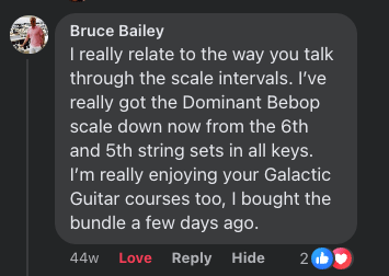 Bruce Bailey: I really relate to the way you talk through the scale intervals. I've really got the Dominant Bebop scale down now from the 6th and 5th string sets in all keys. I'm really enjoying your Galactic Guitar courses too, I bought the bundle a few days ago