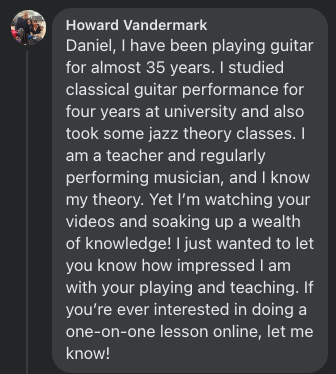 Howard Vandermark: Daniel, I have been playing guitar for almost 35 years. I studied classical guitar performance for four years at university and also took some jazz theory classes. I am a teacher and regularly performing musician, and I know my theory. Yet I'm watching your videos and soaking up a wealth of knowledge